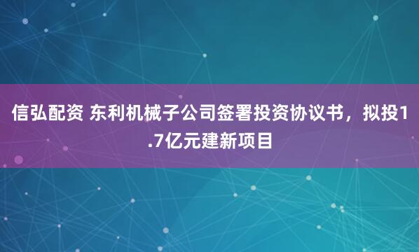 信弘配资 东利机械子公司签署投资协议书，拟投1.7亿元建新项目