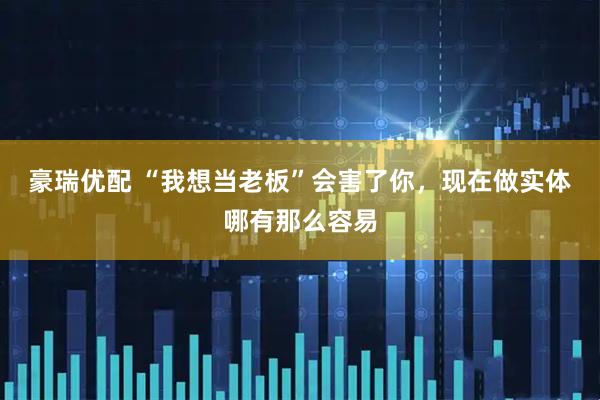 豪瑞优配 “我想当老板”会害了你，现在做实体哪有那么容易