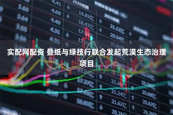 实配网配资 叠纸与绿技行联合发起荒漠生态治理项目