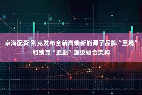 京海配资 别克发布全新高端新能源子品牌“至境”和别克“逍遥”超级融合架构