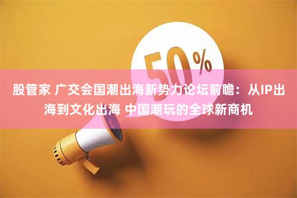 股管家 广交会国潮出海新势力论坛前瞻：从IP出海到文化出海 中国潮玩的全球新商机