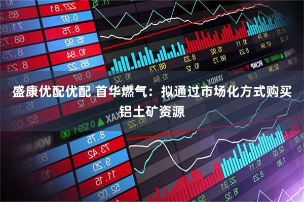 盛康优配优配 首华燃气：拟通过市场化方式购买铝土矿资源