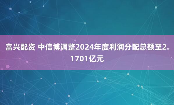 富兴配资 中信博调整2024年度利润分配总额至2.1701亿元