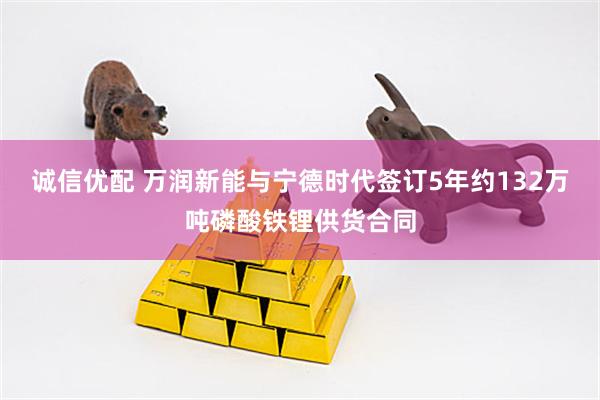 诚信优配 万润新能与宁德时代签订5年约132万吨磷酸铁锂供货合同