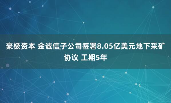 豪极资本 金诚信子公司签署8.05亿美元地下采矿协议 工期5年