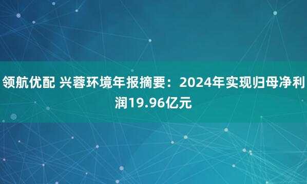领航优配 兴蓉环境年报摘要：2024年实现归母净利润19.96亿元