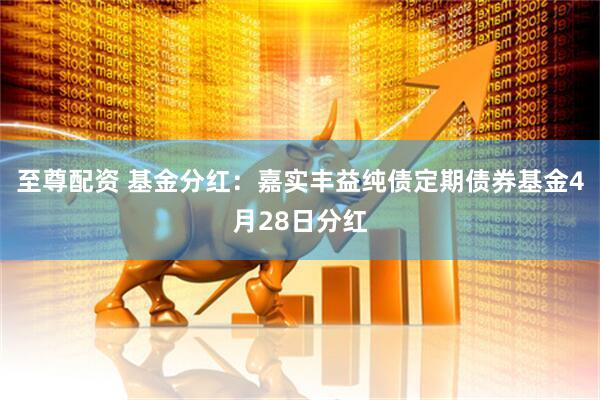 至尊配资 基金分红：嘉实丰益纯债定期债券基金4月28日分红