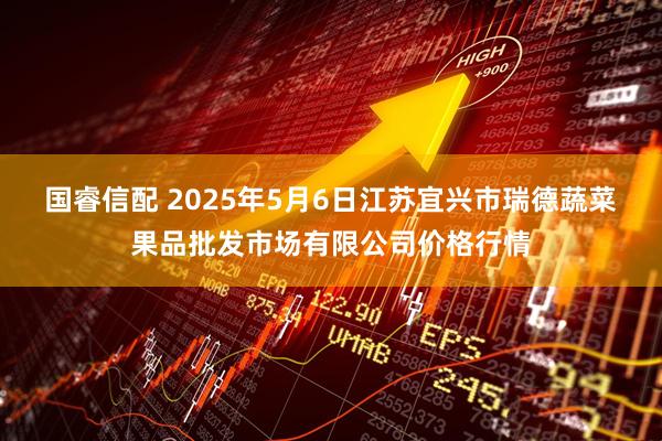 国睿信配 2025年5月6日江苏宜兴市瑞德蔬菜果品批发市场有限公司价格行情