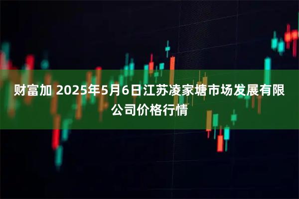 财富加 2025年5月6日江苏凌家塘市场发展有限公司价格行情