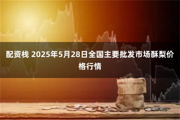 配资栈 2025年5月28日全国主要批发市场酥梨价格行情