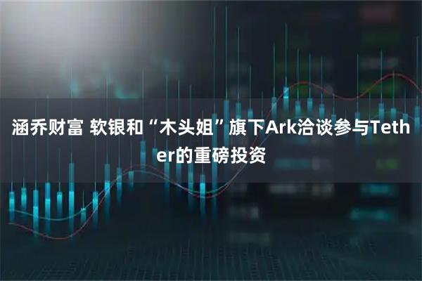 涵乔财富 软银和“木头姐”旗下Ark洽谈参与Tether的重磅投资