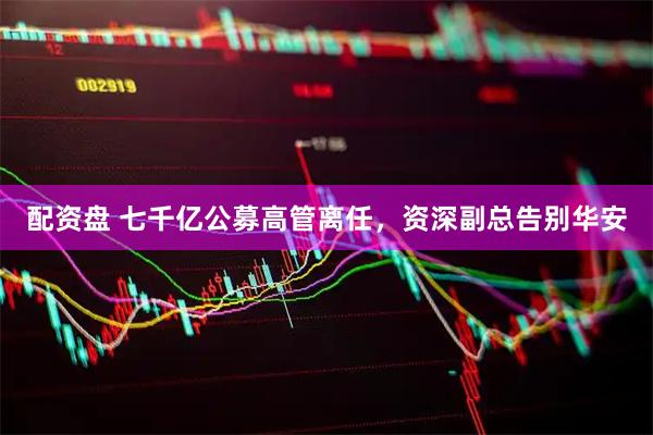 配资盘 七千亿公募高管离任，资深副总告别华安