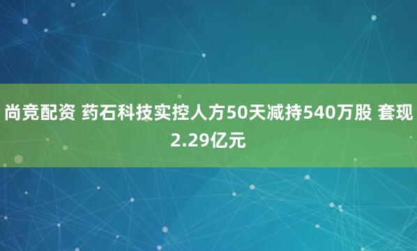 尚竞配资 药石科技实控人方50天减持540万股 套现2.29亿元
