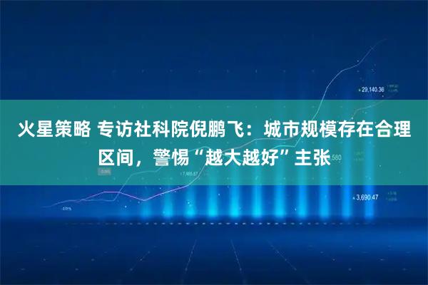 火星策略 专访社科院倪鹏飞：城市规模存在合理区间，警惕“越大越好”主张