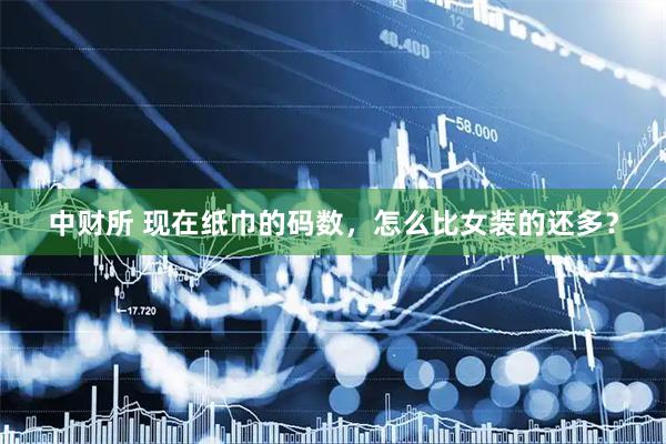 中财所 现在纸巾的码数，怎么比女装的还多？