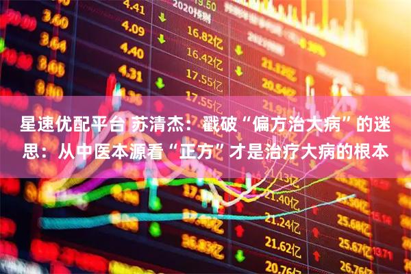 星速优配平台 苏清杰：戳破“偏方治大病”的迷思：从中医本源看“正方”才是治疗大病的根本