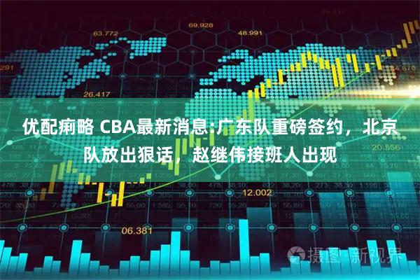 优配痢略 CBA最新消息:广东队重磅签约，北京队放出狠话，赵继伟接班人出现