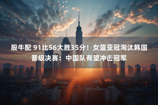 股牛配 91比56大胜35分！女篮亚冠淘汰韩国晋级决赛：中国队有望冲击冠军