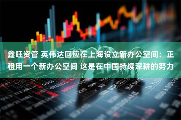 鑫旺资管 英伟达回应在上海设立新办公空间：正租用一个新办公空间 这是在中国持续深耕的努力