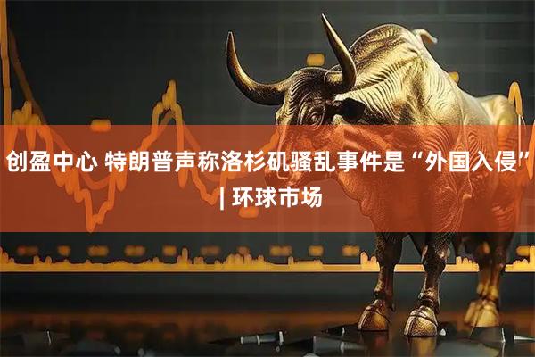 创盈中心 特朗普声称洛杉矶骚乱事件是“外国入侵” | 环球市场