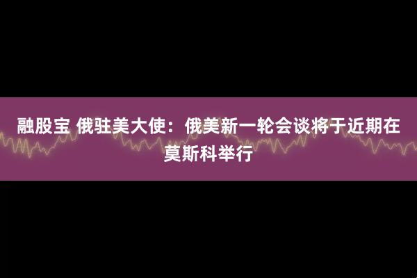 融股宝 俄驻美大使：俄美新一轮会谈将于近期在莫斯科举行