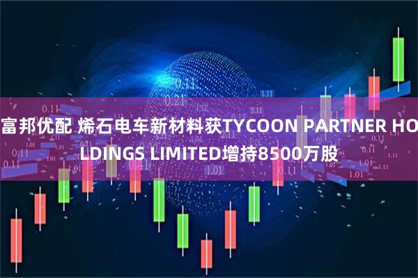 富邦优配 烯石电车新材料获TYCOON PARTNER HOLDINGS LIMITED增持8500万股