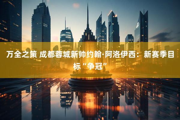 万全之策 成都蓉城新帅约翰·阿洛伊西：新赛季目标“争冠”
