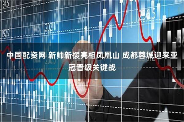 中国配资网 新帅新援亮相凤凰山 成都蓉城迎来亚冠晋级关键战