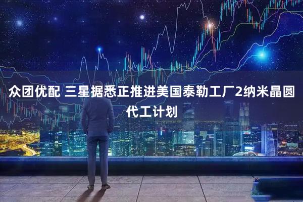 众团优配 三星据悉正推进美国泰勒工厂2纳米晶圆代工计划
