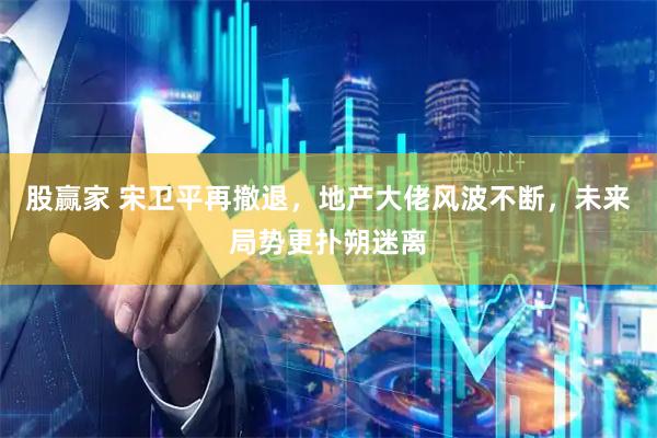 股赢家 宋卫平再撤退，地产大佬风波不断，未来局势更扑朔迷离
