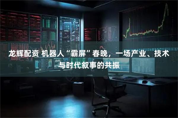 龙辉配资 机器人“霸屏”春晚，一场产业、技术与时代叙事的共振