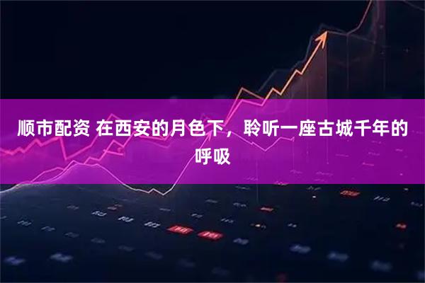 顺市配资 在西安的月色下，聆听一座古城千年的呼吸
