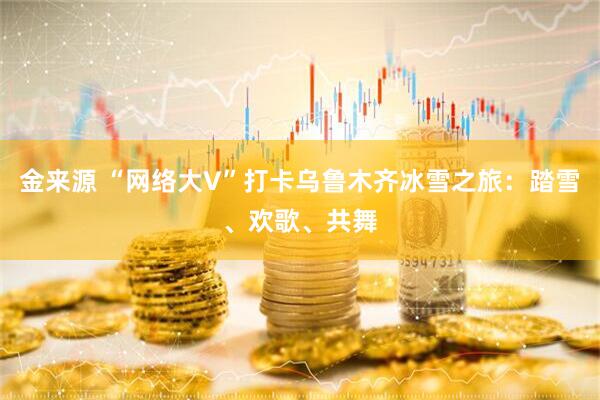金来源 “网络大V”打卡乌鲁木齐冰雪之旅：踏雪、欢歌、共舞