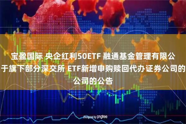 宝盈国际 央企红利50ETF 融通基金管理有限公司关于旗下部分深交所 ETF新增申购赎回代办证券公司的公告