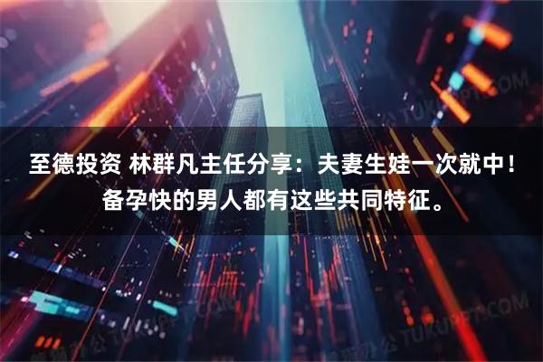 至德投资 林群凡主任分享：夫妻生娃一次就中！备孕快的男人都有这些共同特征。