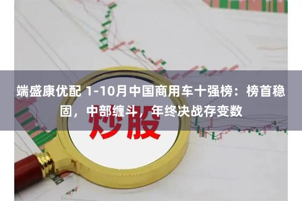 端盛康优配 1-10月中国商用车十强榜：榜首稳固，中部缠斗，年终决战存变数