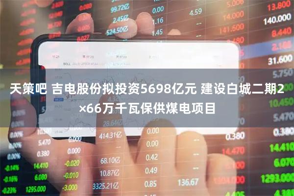 天策吧 吉电股份拟投资5698亿元 建设白城二期2×66万千瓦保供煤电项目