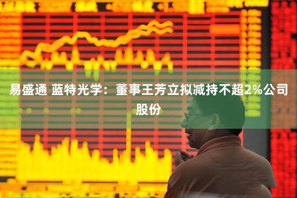 易盛通 蓝特光学：董事王芳立拟减持不超2%公司股份