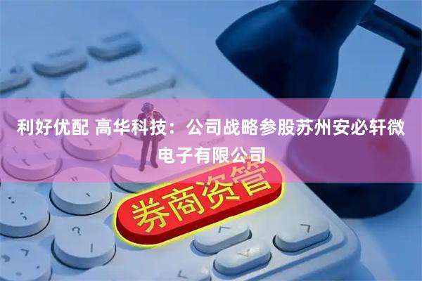 利好优配 高华科技：公司战略参股苏州安必轩微电子有限公司