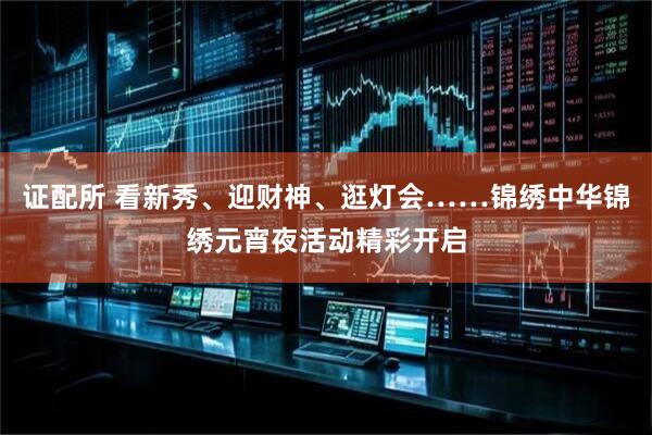 证配所 看新秀、迎财神、逛灯会……锦绣中华锦绣元宵夜活动精彩开启