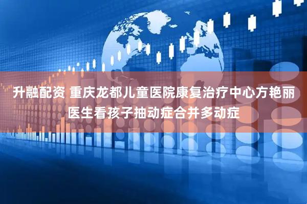 升融配资 重庆龙都儿童医院康复治疗中心方艳丽医生看孩子抽动症合并多动症