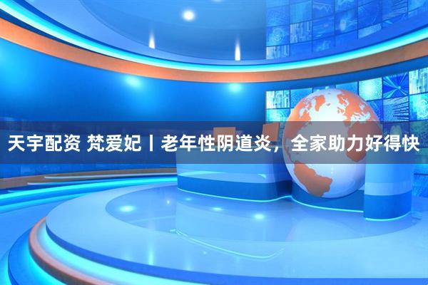 天宇配资 梵爱妃丨老年性阴道炎，全家助力好得快