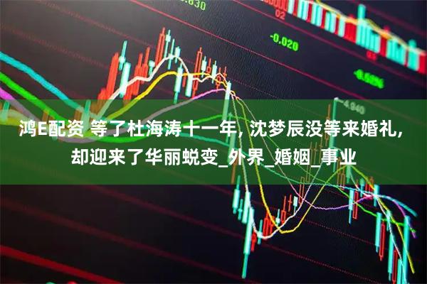 鸿E配资 等了杜海涛十一年, 沈梦辰没等来婚礼, 却迎来了华丽蜕变_外界_婚姻_事业