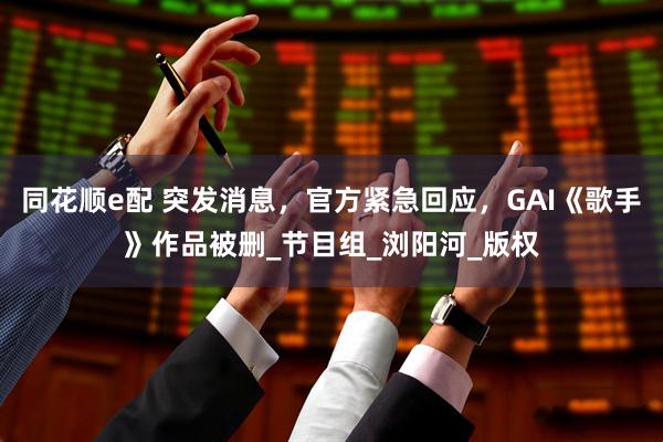 同花顺e配 突发消息，官方紧急回应，GAI《歌手》作品被删_节目组_浏阳河_版权