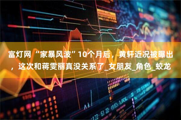 富灯网 “家暴风波”10个月后，黄轩近况被曝出，这次和蒋雯丽真没关系了_女朋友_角色_蛟龙