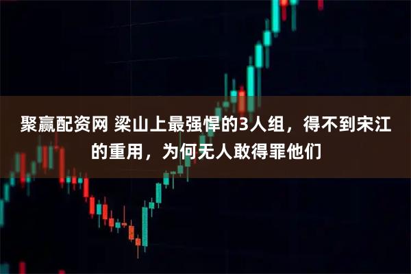聚赢配资网 梁山上最强悍的3人组，得不到宋江的重用，为何无人敢得罪他们